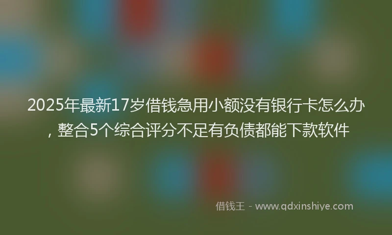 2025年最新17岁借钱急用小额没有银行卡怎么办，整合5个综合评分不足有负债都能下款软件