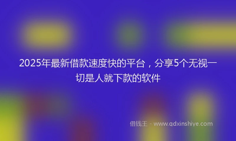 2025年最新借款速度快的平台，分享5个无视一切是人就下款的软件