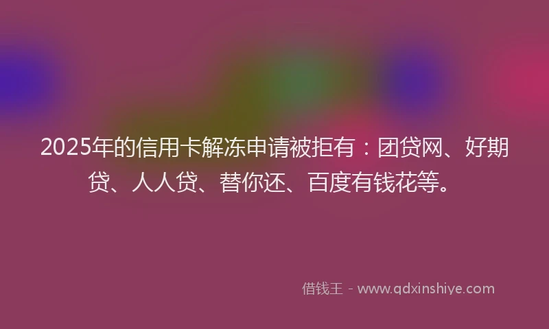 2025年的信用卡解冻申请被拒有：团贷网、好期贷、人人贷、替你还、百度有钱花等。