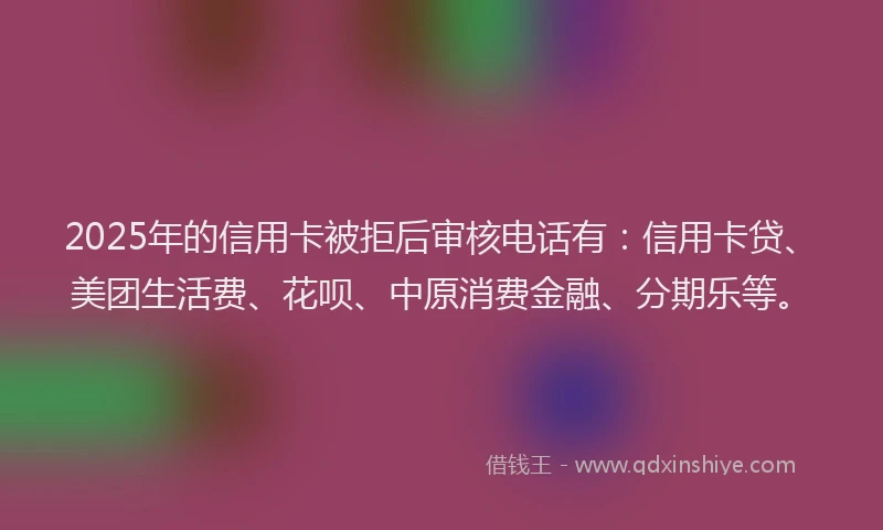 2025年的信用卡被拒后审核电话有：信用卡贷、美团生活费、花呗、中原消费金融、分期乐等。
