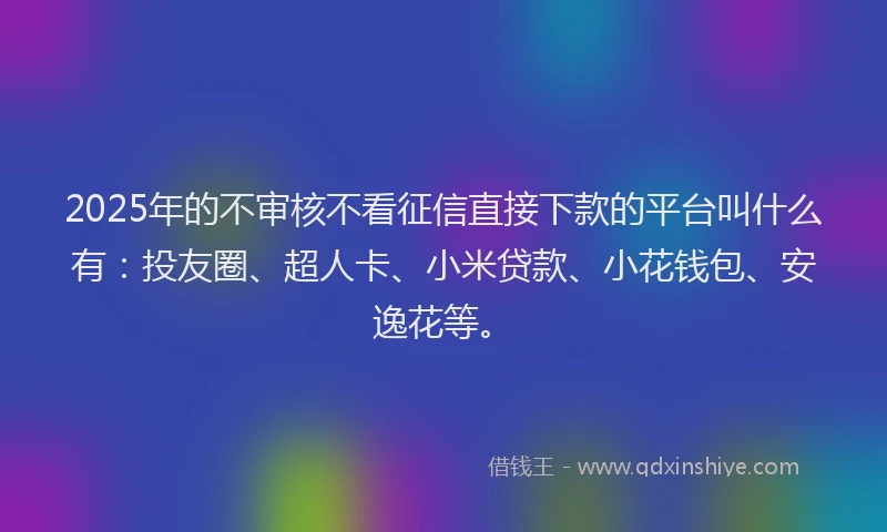2025年的不审核不看征信直接下款的平台叫什么有：投友圈、超人卡、小米贷款、小花钱包、安逸花等。