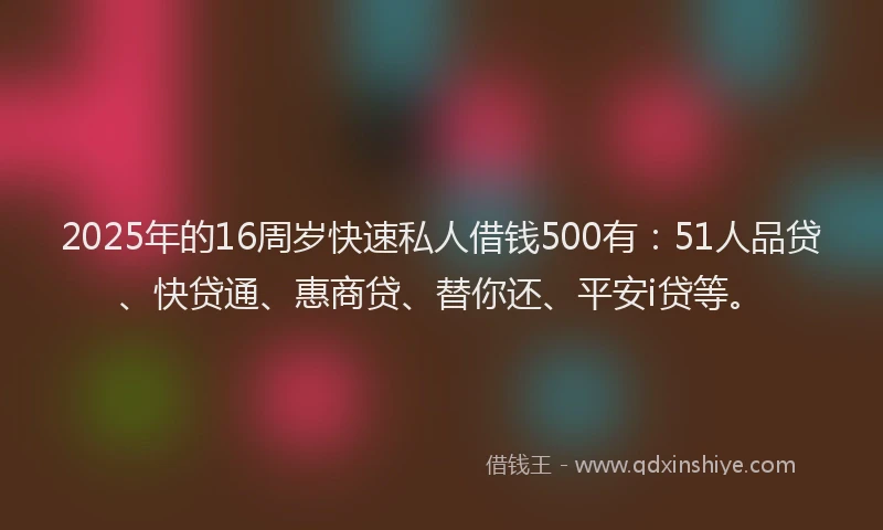 2025年的16周岁快速私人借钱500有：51人品贷、快贷通、惠商贷、替你还、平安i贷等。