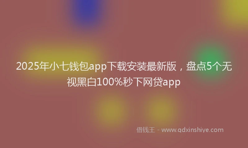 2025年小七钱包app下载安装最新版，盘点5个无视黑白100%秒下网贷app