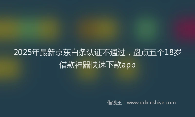 2025年最新京东白条认证不通过，盘点五个18岁借款神器快速下款app