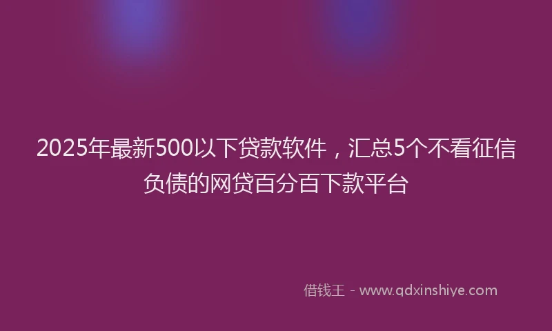 2025年最新500以下贷款软件，汇总5个不看征信负债的网贷百分百下款平台
