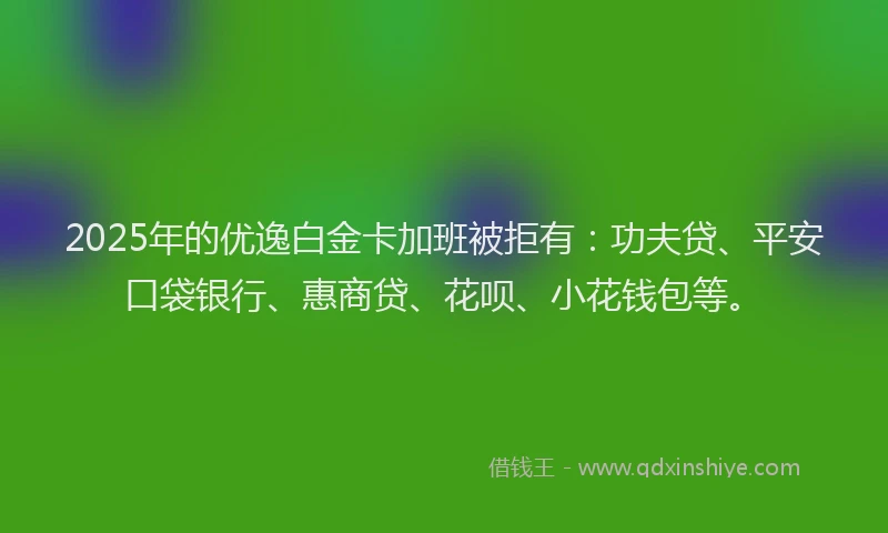 2025年的优逸白金卡加班被拒有：功夫贷、平安口袋银行、惠商贷、花呗、小花钱包等。