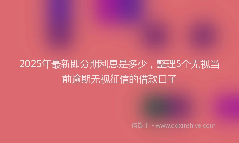 2025年最新即分期利息是多少，整理5个无视当前逾期无视征信的借款口子