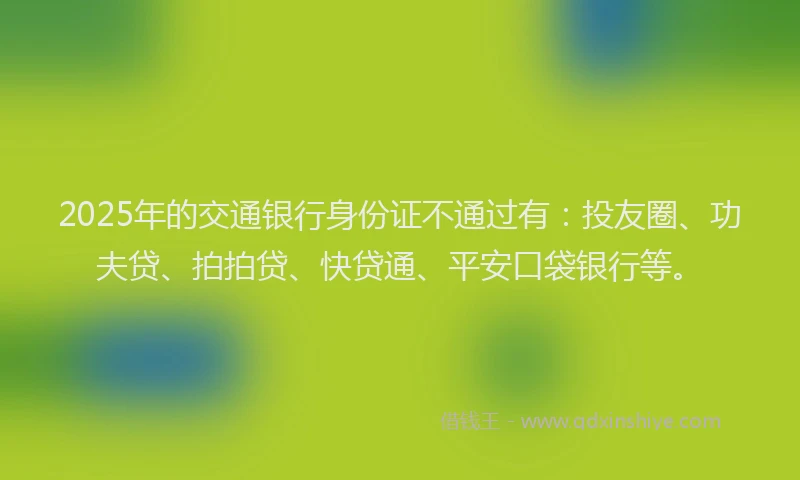 2025年的交通银行身份证不通过有：投友圈、功夫贷、拍拍贷、快贷通、平安口袋银行等。