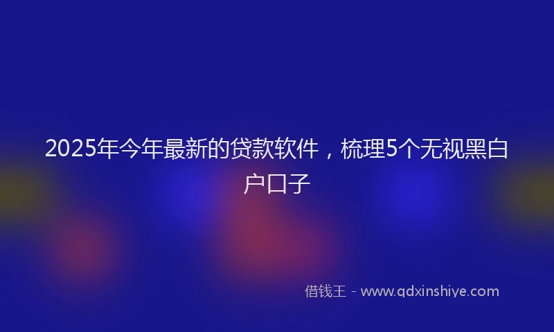 2025年今年最新的贷款软件，梳理5个无视黑白户口子