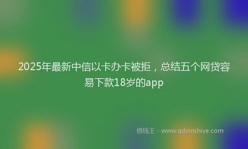2025年最新中信以卡办卡被拒，总结五个网贷容易下款18岁的app