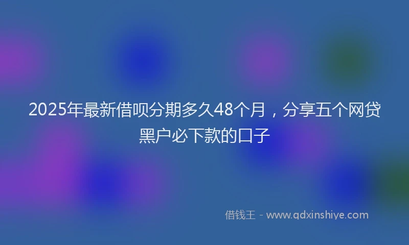 2025年最新借呗分期多久48个月，分享五个网贷黑户必下款的口子