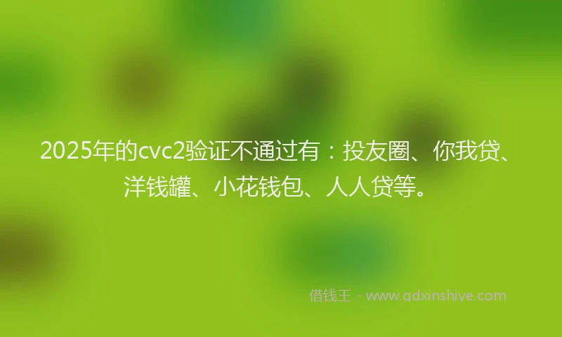 2025年的cvc2验证不通过有：投友圈、你我贷、洋钱罐、小花钱包、人人贷等。