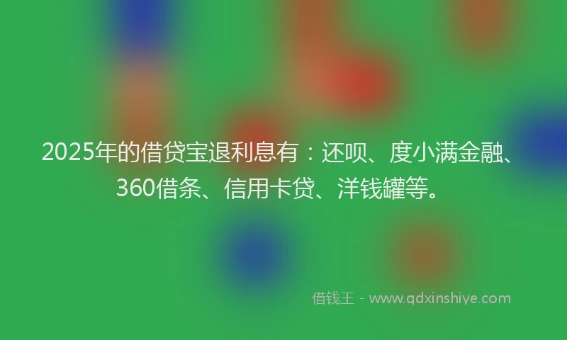 2025年的借贷宝退利息有：还呗、度小满金融、360借条、信用卡贷、洋钱罐等。