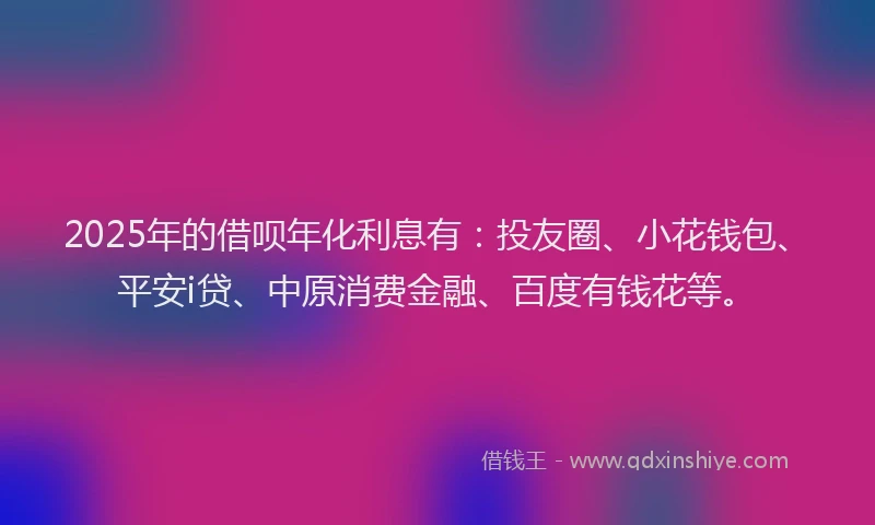 2025年的借呗年化利息有：投友圈、小花钱包、平安i贷、中原消费金融、百度有钱花等。