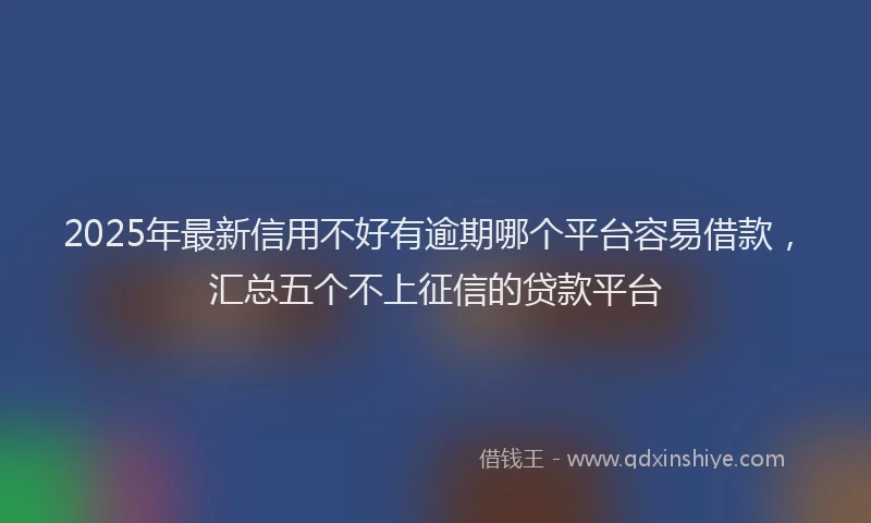 2025年最新信用不好有逾期哪个平台容易借款，汇总五个不上征信的贷款平台