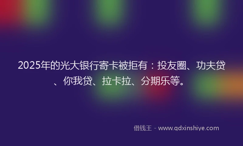 2025年的光大银行寄卡被拒有：投友圈、功夫贷、你我贷、拉卡拉、分期乐等。