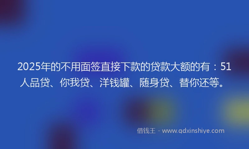 2025年的不用面签直接下款的贷款大额的有：51人品贷、你我贷、洋钱罐、随身贷、替你还等。