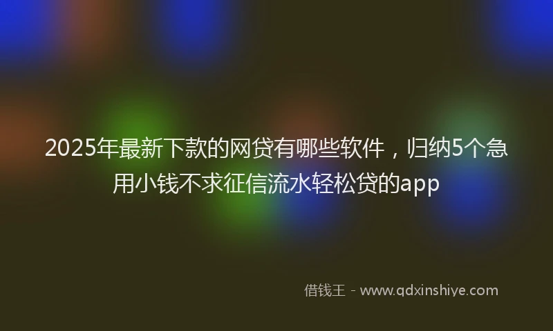 2025年最新下款的网贷有哪些软件，归纳5个急用小钱不求征信流水轻松贷的app