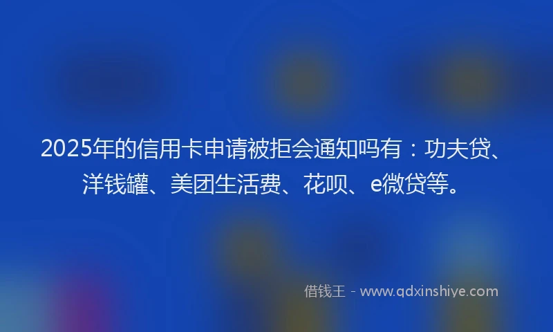 2025年的信用卡申请被拒会通知吗有：功夫贷、洋钱罐、美团生活费、花呗、e微贷等。