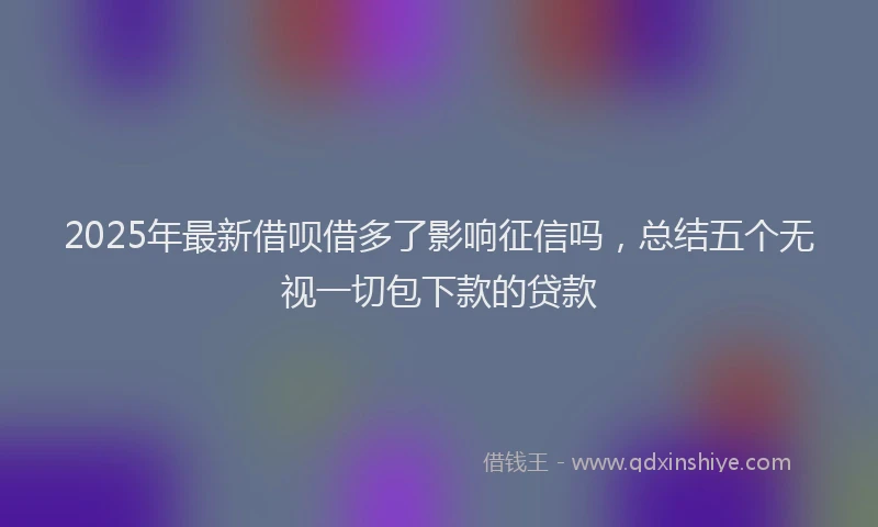 2025年最新借呗借多了影响征信吗，总结五个无视一切包下款的贷款