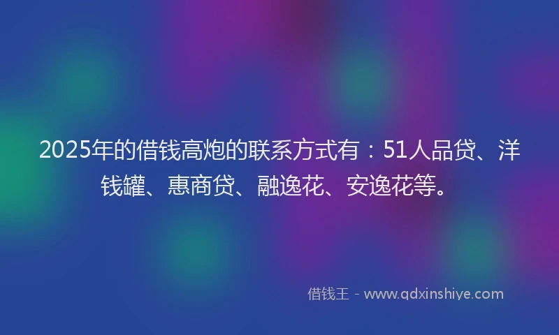 2025年的借钱高炮的联系方式有：51人品贷、洋钱罐、惠商贷、融逸花、安逸花等。