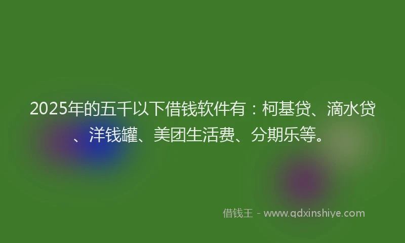 2025年的五千以下借钱软件有：柯基贷、滴水贷、洋钱罐、美团生活费、分期乐等。