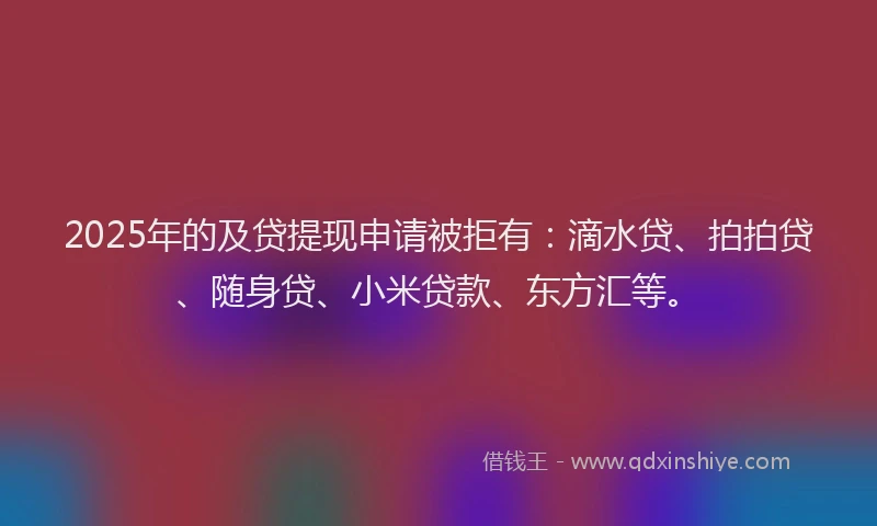 2025年的及贷提现申请被拒有：滴水贷、拍拍贷、随身贷、小米贷款、东方汇等。