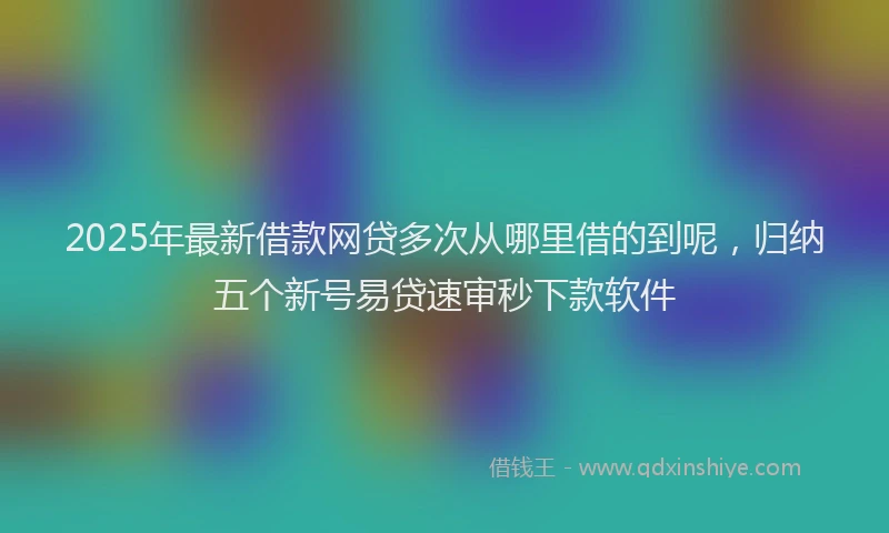 2025年最新借款网贷多次从哪里借的到呢，归纳五个新号易贷速审秒下款软件