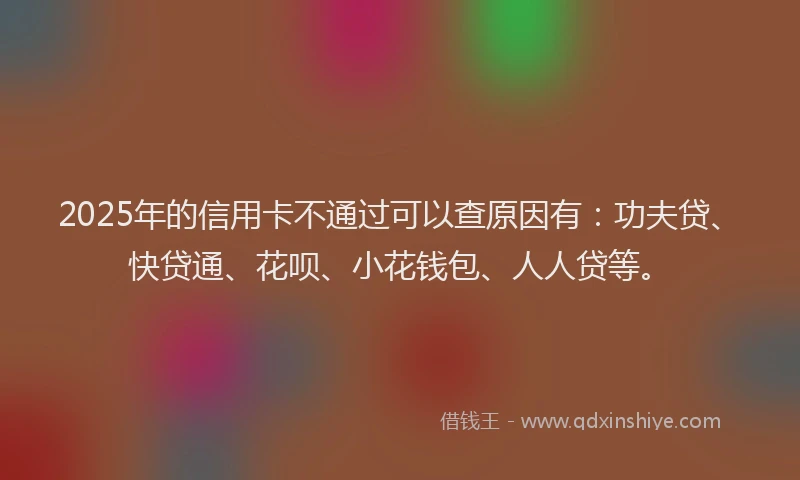 2025年的信用卡不通过可以查原因有：功夫贷、快贷通、花呗、小花钱包、人人贷等。