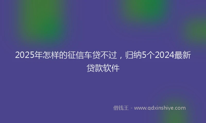 2025年怎样的征信车贷不过，归纳5个2024最新贷款软件