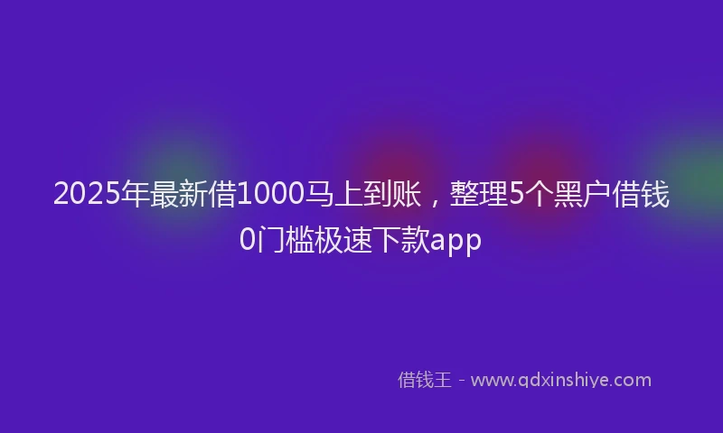 2025年最新借1000马上到账，整理5个黑户借钱0门槛极速下款app