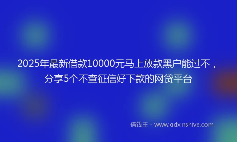 2025年最新借款10000元马上放款黑户能过不，分享5个不查征信好下款的网贷平台