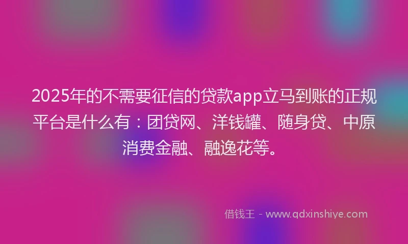 2025年的不需要征信的贷款app立马到账的正规平台是什么有：团贷网、洋钱罐、随身贷、中原消费金融、融逸花等。