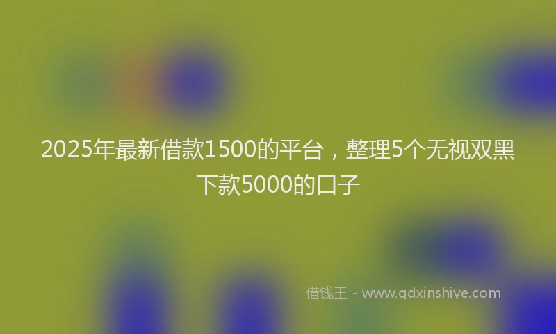 2025年最新借款1500的平台，整理5个无视双黑下款5000的口子
