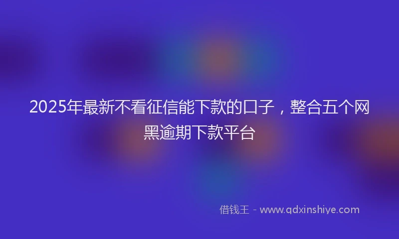 2025年最新不看征信能下款的口子，整合五个网黑逾期下款平台