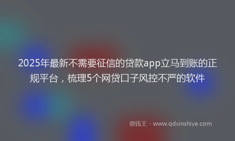2025年最新不需要征信的贷款app立马到账的正规平台，梳理5个网贷口子风控不严的软件