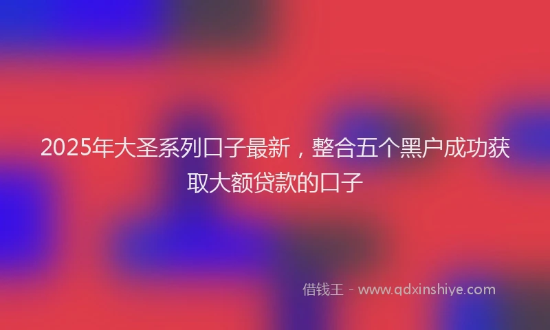 2025年大圣系列口子最新，整合五个黑户成功获取大额贷款的口子