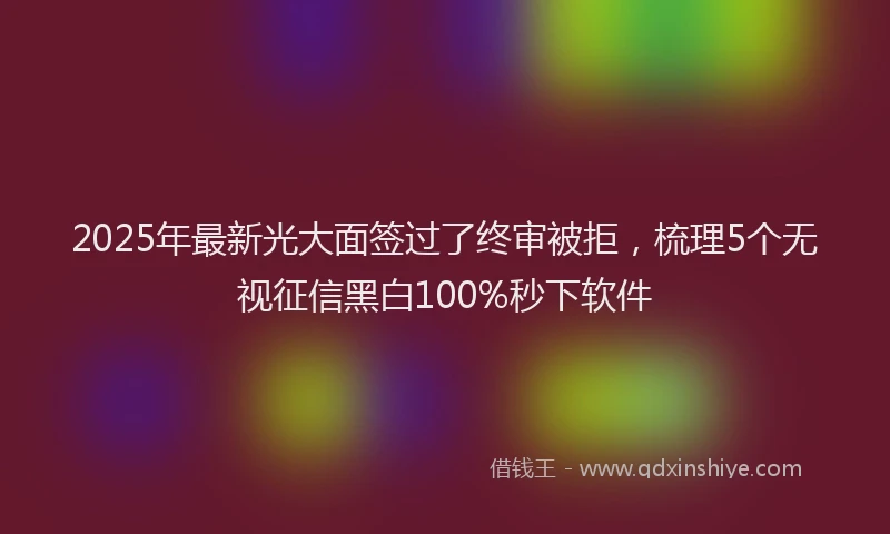 2025年最新光大面签过了终审被拒，梳理5个无视征信黑白100%秒下软件