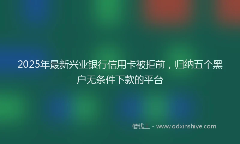 2025年最新兴业银行信用卡被拒前，归纳五个黑户无条件下款的平台