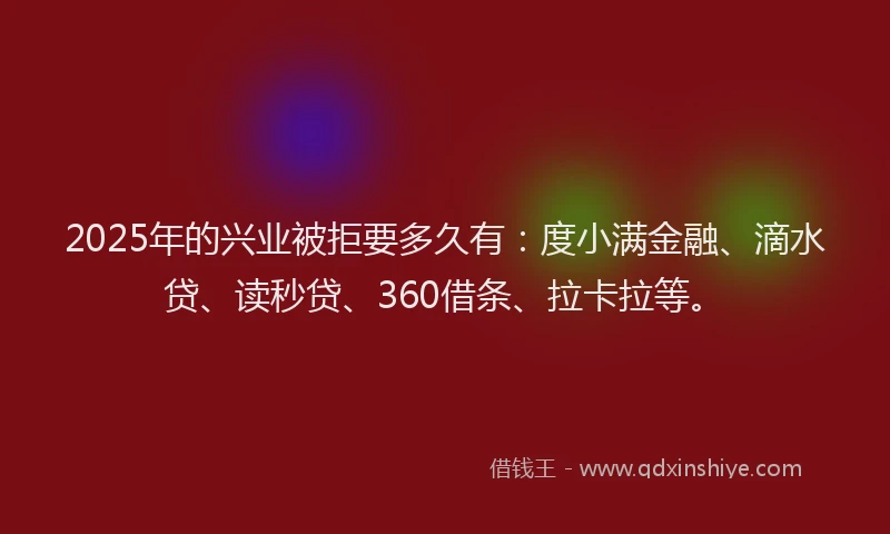 2025年的兴业被拒要多久有：度小满金融、滴水贷、读秒贷、360借条、拉卡拉等。