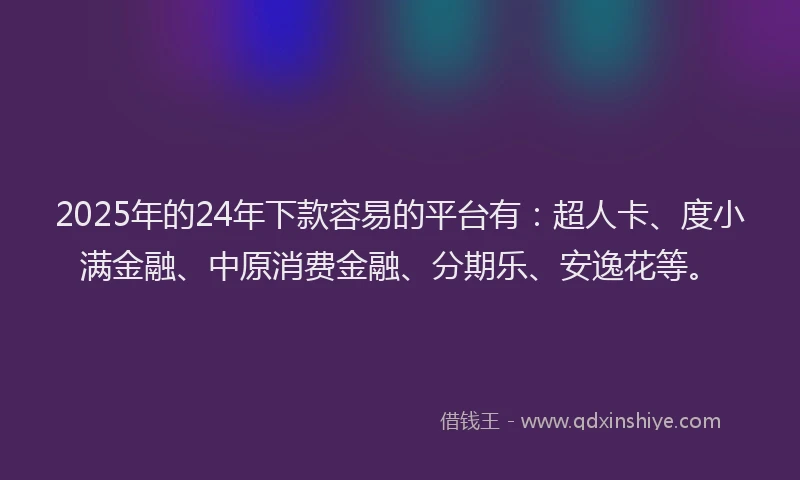 2025年的24年下款容易的平台有：超人卡、度小满金融、中原消费金融、分期乐、安逸花等。