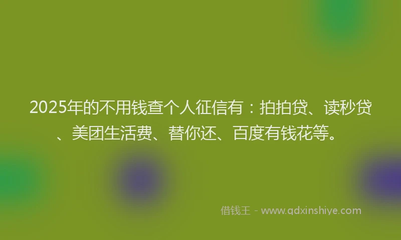 2025年的不用钱查个人征信有：拍拍贷、读秒贷、美团生活费、替你还、百度有钱花等。