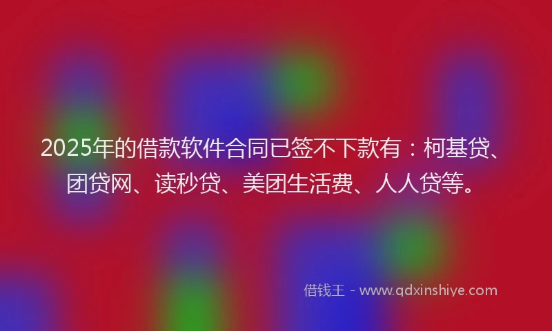 2025年的借款软件合同已签不下款有：柯基贷、团贷网、读秒贷、美团生活费、人人贷等。