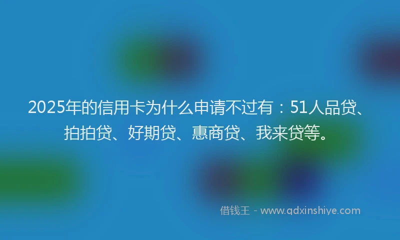 2025年的信用卡为什么申请不过有：51人品贷、拍拍贷、好期贷、惠商贷、我来贷等。
