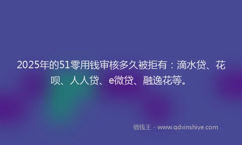 2025年的51零用钱审核多久被拒有：滴水贷、花呗、人人贷、e微贷、融逸花等。