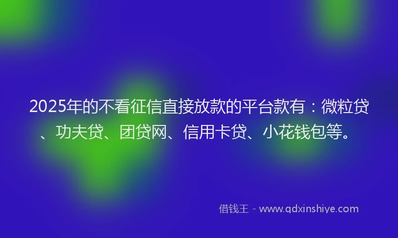 2025年的不看征信直接放款的平台款有：微粒贷、功夫贷、团贷网、信用卡贷、小花钱包等。