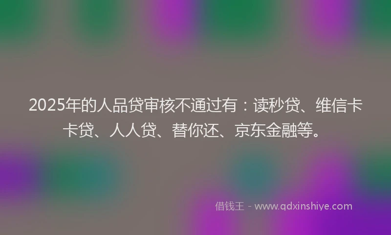 2025年的人品贷审核不通过有：读秒贷、维信卡卡贷、人人贷、替你还、京东金融等。
