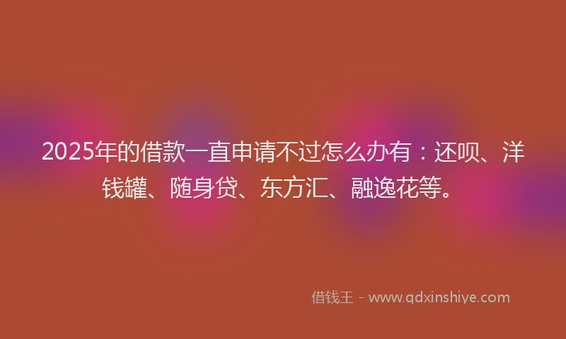 2025年的借款一直申请不过怎么办有：还呗、洋钱罐、随身贷、东方汇、融逸花等。