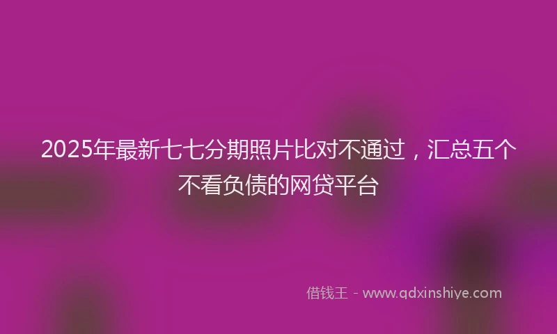 2025年最新七七分期照片比对不通过，汇总五个不看负债的网贷平台