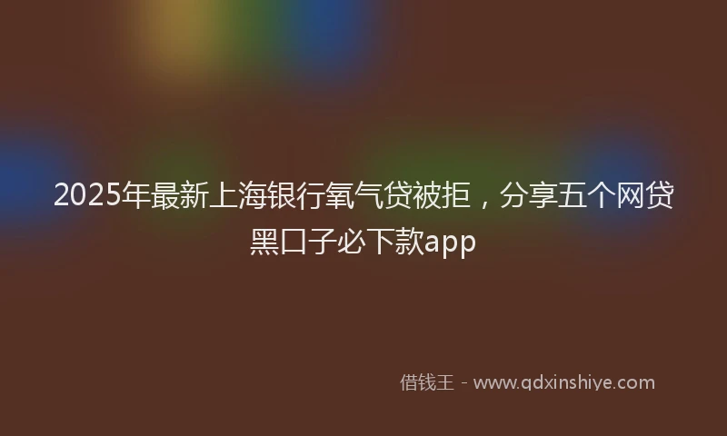 2025年最新上海银行氧气贷被拒，分享五个网贷黑口子必下款app
